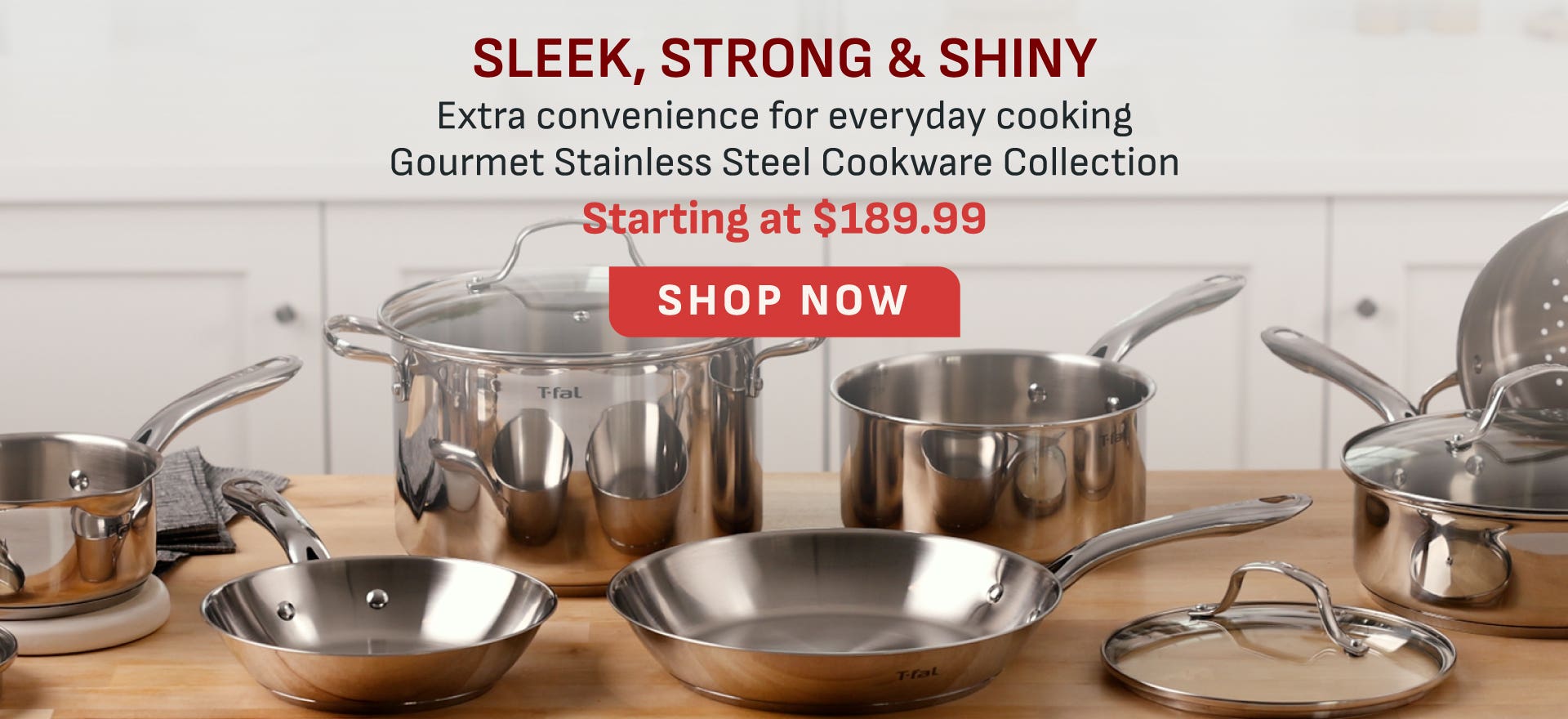 Sleek, Strong & Shiny - Extra convenience for everyday cooking Gourmet Stainless Cookware Collection - Starting at $189.99 - Shop Now